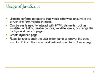 Usage of JavaScript Used to perform operations that would otherwise encumber the server, like form validation input. Can be easily used to interact with HTML elements such as validate text fields, disable buttons, validate forms, or change the background color of page.  Create dynamic page React to events   such the user enter name whenever the page load for 1 st  time. User can used entered value for welcome page.   