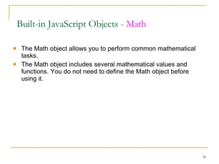 The Math object allows you to perform common mathematical tasks. The Math object includes several mathematical values and functions. You do not need to define the Math object before using it. Built-in JavaScript Objects -  Math 
