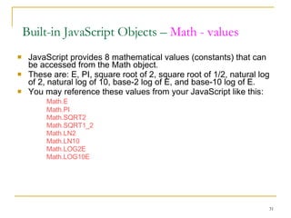 JavaScript provides 8 mathematical values (constants) that can be accessed from the Math object.  These are: E, PI, square root of 2, square root of 1/2, natural log of 2, natural log of 10, base-2 log of E, and base-10 log of E. You may reference these values from your JavaScript like this: Math.E  Math.PI  Math.SQRT2  Math.SQRT1_2  Math.LN2  Math.LN10  Math.LOG2E  Math.LOG10E Built-in JavaScript Objects –  Math - values 