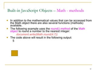 In addition to the mathematical values that can be accessed from the Math object there are also several functions (methods) available. The following example uses the  round() method  of the  Math object  to round a number to the nearest integer: document.write(Math.round(4.7)) The code above will result in the following output:   5 Built-in JavaScript Objects –  Math - methods 