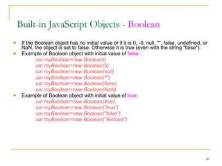 If the Boolean object has no initial value or if it is 0, -0, null, "", false, undefined, or NaN, the object is set to false. Otherwise it is true (even with the string "false"). Example of Boolean object with initial value of  false : var myBoolean=new Boolean()  var myBoolean=new Boolean(0)  var myBoolean=new Boolean(null)  var myBoolean=new Boolean("")  var myBoolean=new Boolean(false)  var myBoolean=new Boolean(NaN)   Example of Boolean object with initial value of  true : var myBoolean=new Boolean(true)  var myBoolean=new Boolean("true")  var myBoolean=new Boolean("false")  var myBoolean=new Boolean("Richard")  Built-in JavaScript Objects -  Boolean 