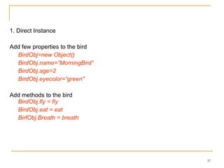 1. Direct Instance Add few properties to the bird BirdObj=new Object() BirdObj.name=“MorningBird“ BirdObj.age=2  BirdObj.eyecolor=“green"   Add methods to the bird BirdObj.fly = fly BirdObj.eat = eat BirfObj.Breath = breath 