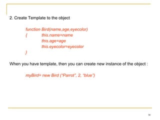 2. Create Template to the object function Bird(name,age,eyecolor)  {  this.name=name  this.age=age  this.eyecolor=eyecolor } When you have template, then you can create new instance of the object :  myBird= new Bird (“Parrot”, 2, “blue”) 