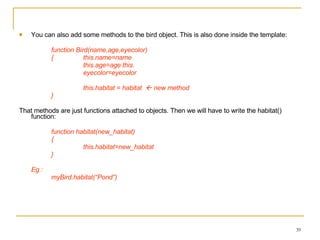 You can also add some methods to the bird object. This is also done inside the template: function Bird(name,age,eyecolor)  {  this.name=name  this.age=age this. eyecolor=eyecolor this.habitat = habitat    new method } That methods are just functions attached to objects. Then we will have to write the habitat() function: function habitat(new_habitat) {  this.habitat=new_habitat } Eg :  myBird.habitat(“Pond”) 