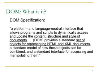DOM: What is it? DOM Specification: “ a platform- and language-neutral  interface  that allows programs and scripts  to  dynamically  access and update  the  content, structure and style of documents . … [DOM] provides a standard  set of objects for representing HTML and XML documents , a standard model of how these objects can be combined, and a standard interface for accessing and manipulating them.” 