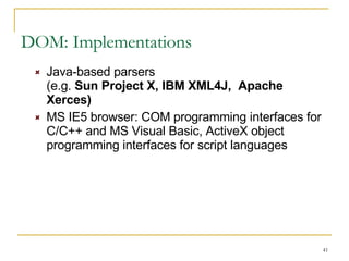DOM: Implementations Java-based parsers  (e.g.  Sun Project X, IBM XML4J,  Apache Xerces) MS IE5 browser: COM programming interfaces for C/C++ and MS Visual Basic, ActiveX object programming interfaces for script languages  