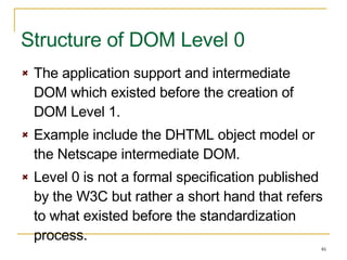 The application support and intermediate DOM which existed before the creation of DOM Level 1. Example include the DHTML object model or the Netscape intermediate DOM. Level 0 is not a formal specification published by the W3C but rather a short hand that refers to what existed before the standardization process. Structure of DOM Level 0 