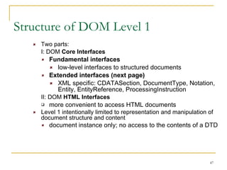 Structure of DOM Level 1 Two parts: I: DOM  Core Interfaces Fundamental interfaces   low-level interfaces to structured documents Extended interfaces (next page) XML specific: CDATASection, DocumentType, Notation, Entity, EntityReference, ProcessingInstruction II: DOM  HTML Interfaces more convenient to access HTML documents Level 1 intentionally limited to representation and manipulation of document structure and content document instance only; no access to the contents of a DTD 