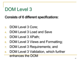 Consists of 6 different specifications: DOM Level 3 Core; DOM Level 3 Load and Save DOM Level 3 XPath; DOM Level 3 Views and Formatting; DOM Level 3 Requirements; and DOM Level 3 Validation, which further enhances the DOM DOM Level 3 
