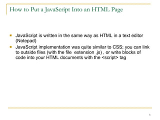 How to Put a JavaScript Into an HTML Page JavaScript is written in the same way as HTML in a text editor (Notepad) JavaScript implementation was quite similar to CSS; you can link to outside files (with the file  extension .js) , or write blocks of code into your HTML documents with the <script> tag 