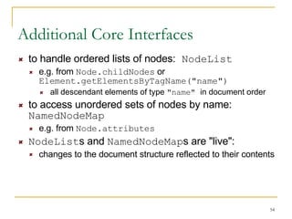 Additional Core Interfaces to handle ordered lists of nodes:  NodeList   e.g. from  Node.childNodes  or  Element.getElementsByTagName("name") all descendant elements of type  "name"  in document order  to access unordered sets of nodes by name:  NamedNodeMap e.g. from  Node.attributes NodeList s and  NamedNodeMap s are "live": changes to the document structure reflected to their contents 