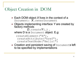 Object Creation in  DOM Each DOM object  X  lives in the context of a  Document:  X .ownerDocument Objects implementing interface  Y  are created by factory methods  D .create Y (…)  , where D is a  Document  object. E.g:  createElement("A"), createAttribute("href"), createTextNode("Hello!") Creation and persistent saving of  Document s left to be specified by implementations 