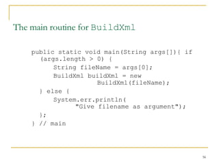 The main routine for  BuildXml public static void main(String args[]){ if (args.length > 0) { String fileName = args[0]; BuildXml buildXml = new  BuildXml(fileName);  } else {  System.err.println( "Give filename as argument"); }; } // main 