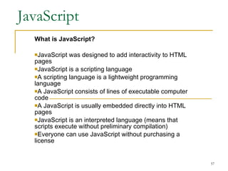 JavaScript What is JavaScript? JavaScript was designed to add interactivity to HTML pages  JavaScript is a scripting language  A scripting language is a lightweight programming language  A JavaScript consists of lines of executable computer code  A JavaScript is usually embedded directly into HTML pages  JavaScript is an interpreted language (means that scripts execute without preliminary compilation)  Everyone can use JavaScript without purchasing a license  