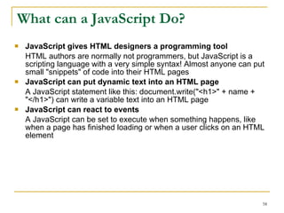 What can a JavaScript Do? JavaScript gives HTML designers a programming tool  HTML authors are normally not programmers, but JavaScript is a scripting language with a very simple syntax! Almost anyone can put small "snippets" of code into their HTML pages  JavaScript can put dynamic text into an HTML page  A JavaScript statement like this: document.write("<h1>" + name + "</h1>") can write a variable text into an HTML page  JavaScript can react to events  A JavaScript can be set to execute when something happens, like when a page has finished loading or when a user clicks on an HTML element  