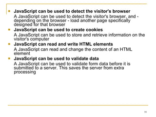JavaScript can be used to detect the visitor's browser   A JavaScript can be used to detect the visitor's browser, and - depending on the browser - load another page specifically designed for that browser  JavaScript can be used to create cookies   A JavaScript can be used to store and retrieve information on the visitor's computer JavaScript can read and write HTML elements  A JavaScript can read and change the content of an HTML element  JavaScript can be used to validate data  A JavaScript can be used to validate form data before it is submitted to a server. This saves the server from extra processing  