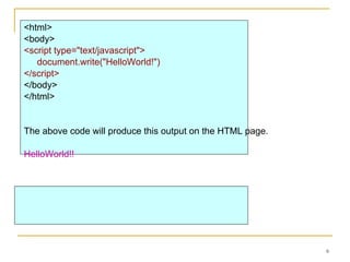 <html>  <body>   <script type="text/javascript"> document.write("HelloWorld!") </script>  </body>  </html> The above code will produce this output on the HTML page. HelloWorld!! 