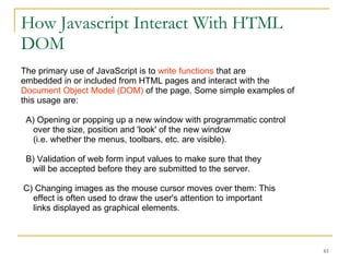 How Javascript Interact With HTML DOM The primary use of JavaScript is to  write functions  that are  embedded in or included from HTML pages and interact with the  Document Object Model (DOM)  of the page. Some simple examples of  this usage are: A) Opening or popping up a new window with programmatic control  over the size, position and 'look' of the new window  (i.e. whether the menus, toolbars, etc. are visible). B) Validation of web form input values to make sure that they  will be accepted before they are submitted to the server.  C) Changing images as the mouse cursor moves over them: This  effect is often used to draw the user's attention to important  links displayed as graphical elements.  