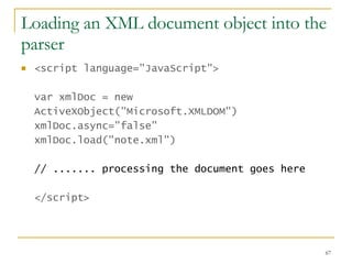 Loading an XML document object into the parser <script language="JavaScript">   var xmlDoc = new ActiveXObject("Microsoft.XMLDOM")  xmlDoc.async="false"  xmlDoc.load("note.xml")  // ....... processing the document goes here </script>   