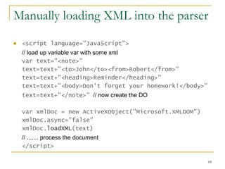 Manually loading XML into the parser   <script language="JavaScript">  // load up variable var with some xml   var text="<note>"  text=text+"<to>John</to><from>Robert</from>"  text=text+"<heading>Reminder</heading>"  text=text+"<body>Don't forget your homework!</body>"  text=text+"</note>"  // now create the DO   var xmlDoc = new ActiveXObject("Microsoft.XMLDOM")  xmlDoc.async="false"  xmlDoc. loadXML (text)  // ....... process the document   </script>  