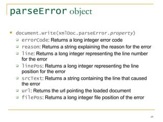 parseError  object document.write(xmlDoc.parseError. property )   errorCode : Returns a long integer error code  reason : Returns a string explaining the reason for the error  line : Returns a long integer representing the line number for the error  linePos : Returns a long integer representing the line position for the error  srcText : Returns a string containing the line that caused the error  url : Returns the url pointing the loaded document  filePos : Returns a long integer file position of the error  