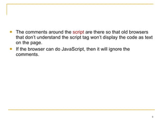 The comments around the  script  are there so that old browsers that don’t understand the script tag won’t display the code as text on the page. If the browser can do JavaScript, then it will ignore the comments. 