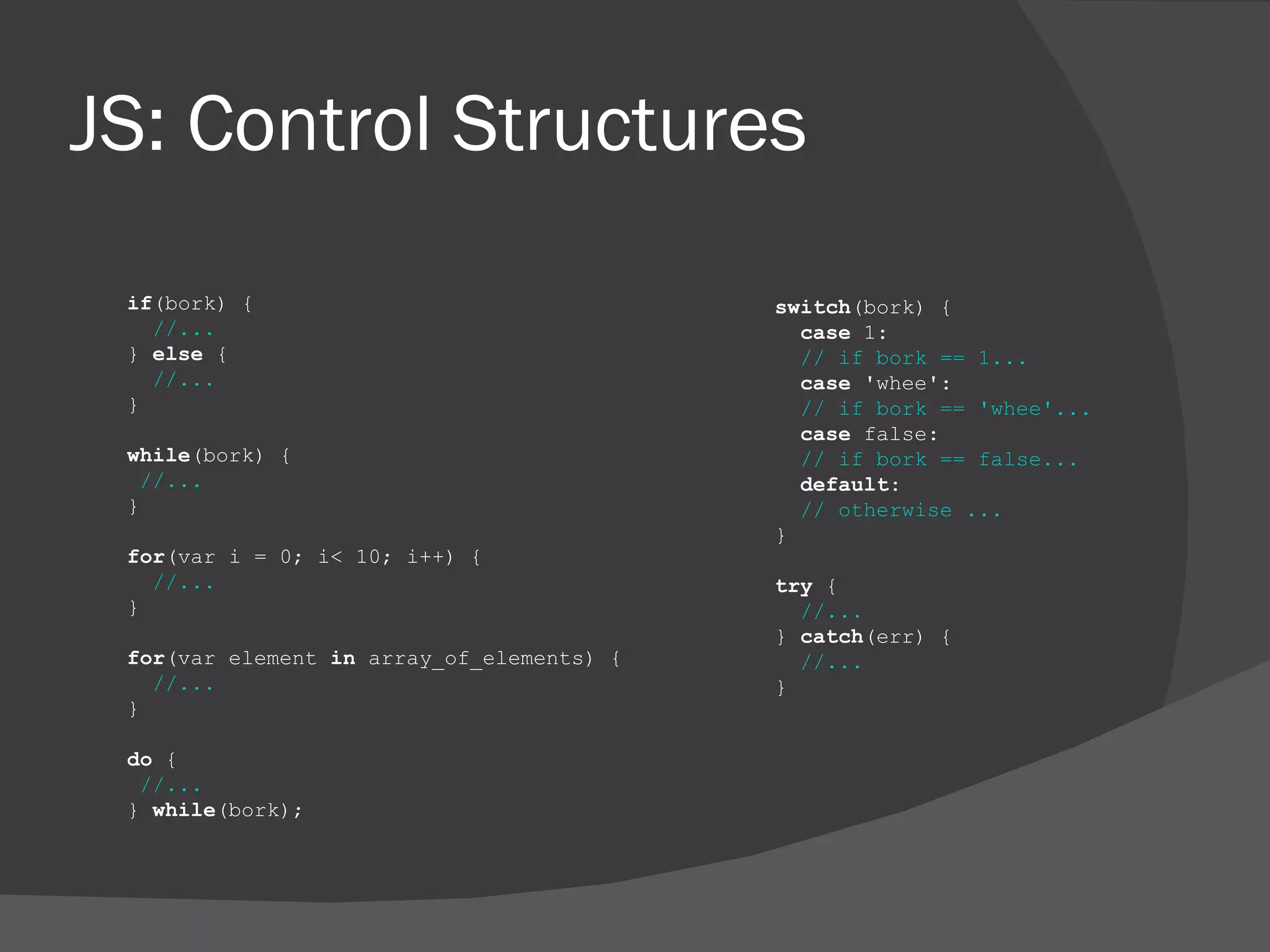 JS: Control Structures if (bork) { //... }  else  { //... } while (bork) { //... } for (var i = 0; i< 10; i++) { //... } for (var element  in  array_of_elements) { //... } do  { //... }  while (bork); switch (bork) { case  1: // if bork == 1... case  'whee': // if bork == 'whee'... case  false: // if bork == false... default : // otherwise ... } try  { //... }  catch (err) { //... } 