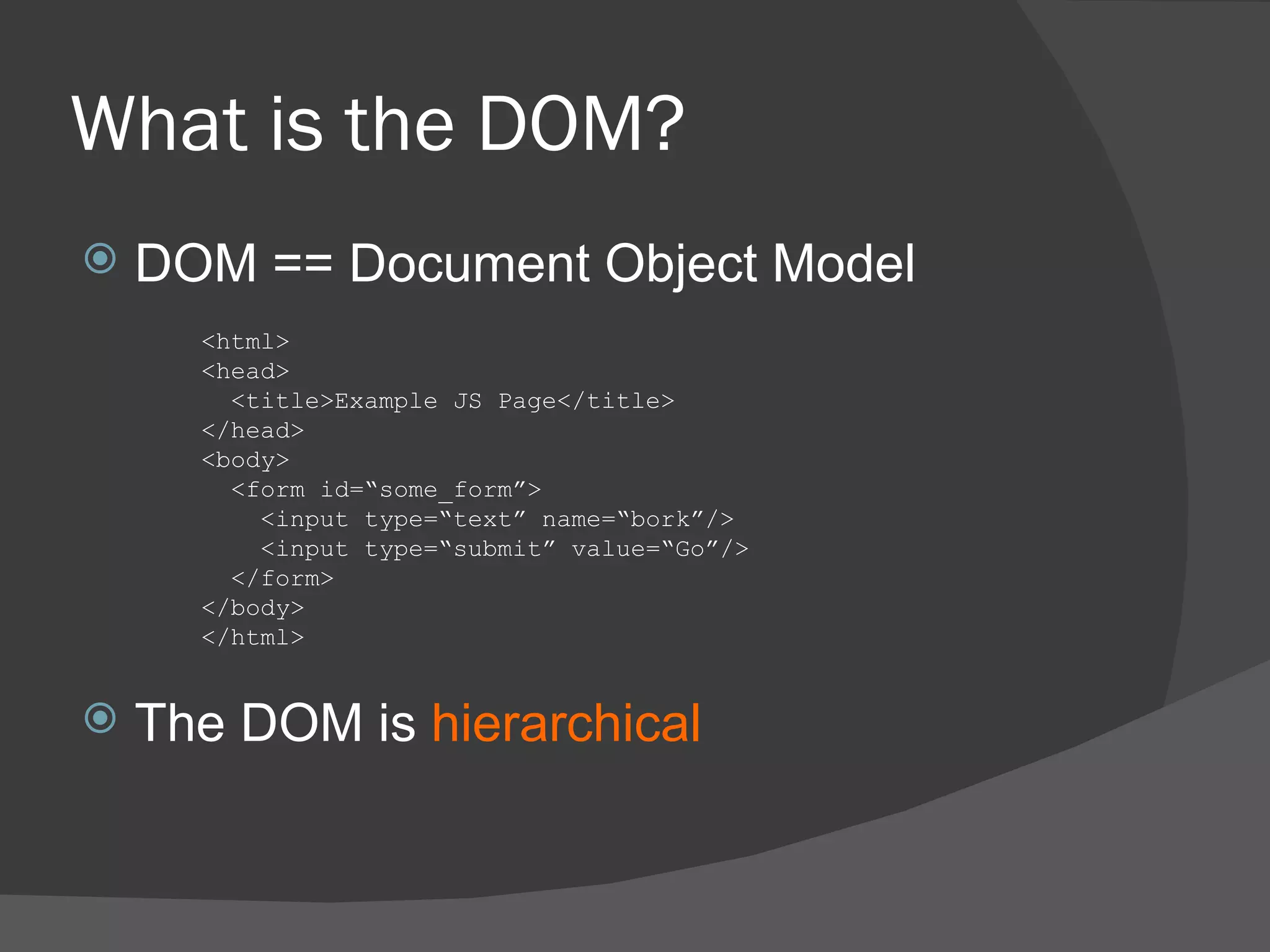 What is the DOM? DOM == Document Object Model The DOM is  hierarchical <html> <head> <title>Example JS Page</title> </head> <body> <form id=“some_form”> <input type=“text” name=“bork”/> <input type=“submit” value=“Go”/> </form> </body> </html> 