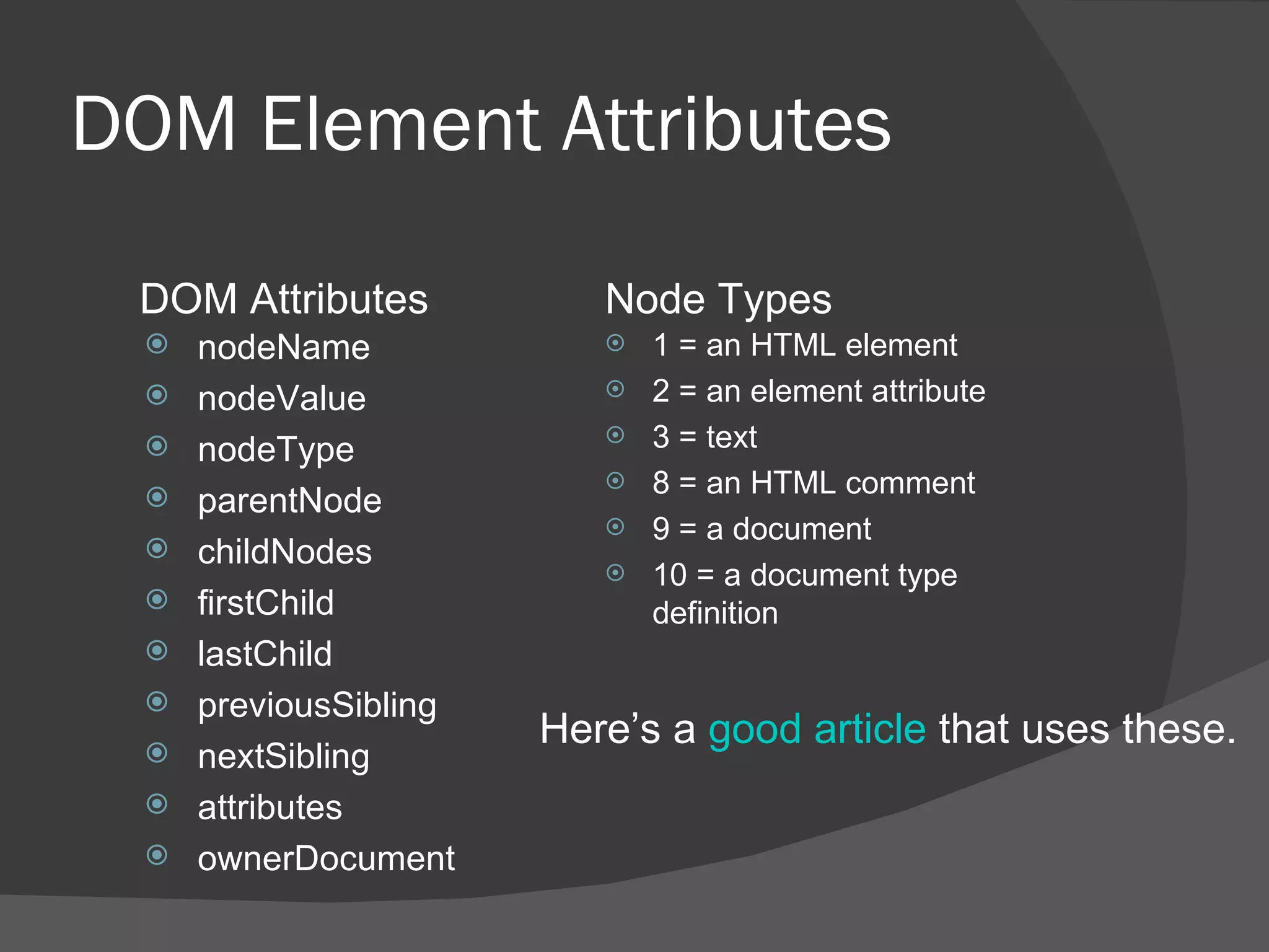 DOM Element Attributes nodeName nodeValue nodeType parentNode childNodes firstChild lastChild previousSibling nextSibling attributes ownerDocument 1 = an HTML element 2 = an element attribute 3 = text 8 = an HTML comment 9 = a document 10 = a document type definition DOM Attributes Node Types Here’s a  good article  that uses these. 