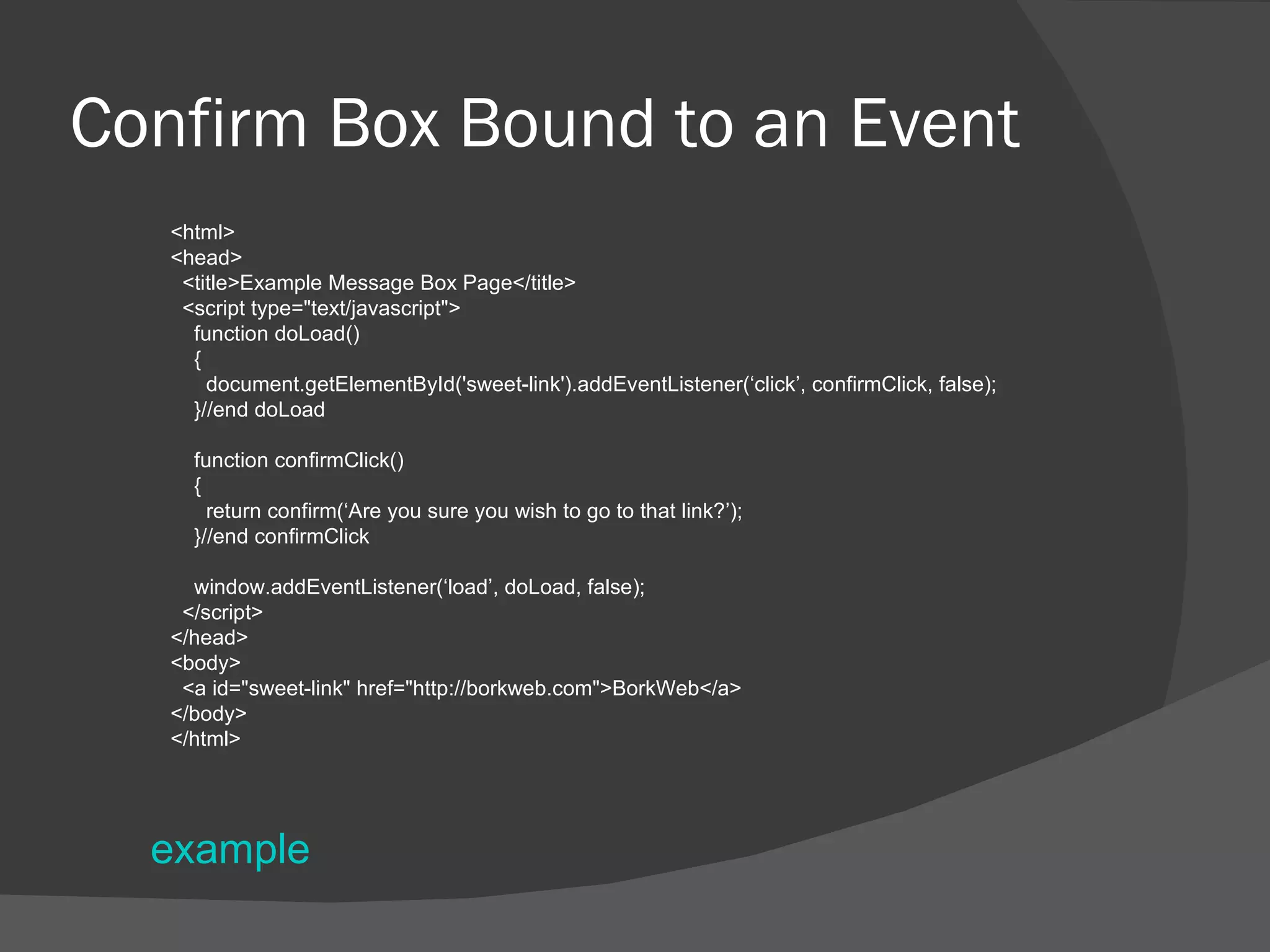 Confirm Box Bound to an Event <html> <head> <title>Example Message Box Page</title> <script type=&quot;text/javascript&quot;> function doLoad() { document.getElementById('sweet-link').addEventListener(‘click’, confirmClick, false); }//end doLoad function confirmClick() { return confirm(‘Are you sure you wish to go to that link?’); }//end confirmClick window.addEventListener(‘load’, doLoad, false); </script> </head> <body> <a id=&quot;sweet-link&quot; href=&quot;http://borkweb.com&quot;>BorkWeb</a> </body> </html> example 