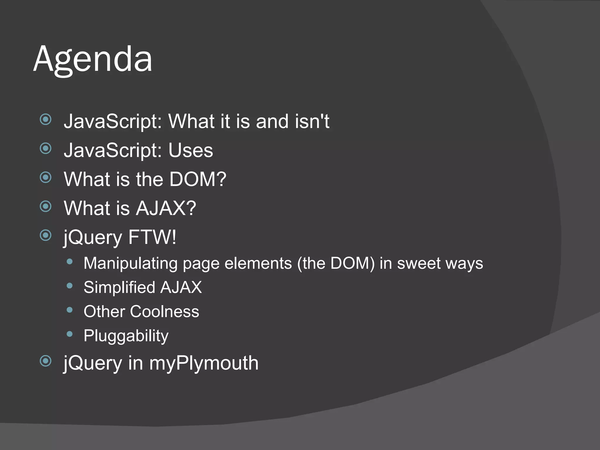 Agenda JavaScript: What it is and isn't JavaScript: Uses What is the DOM? What is AJAX? jQuery FTW! Manipulating page elements (the DOM) in sweet ways Simplified AJAX Other Coolness Pluggability jQuery in myPlymouth 