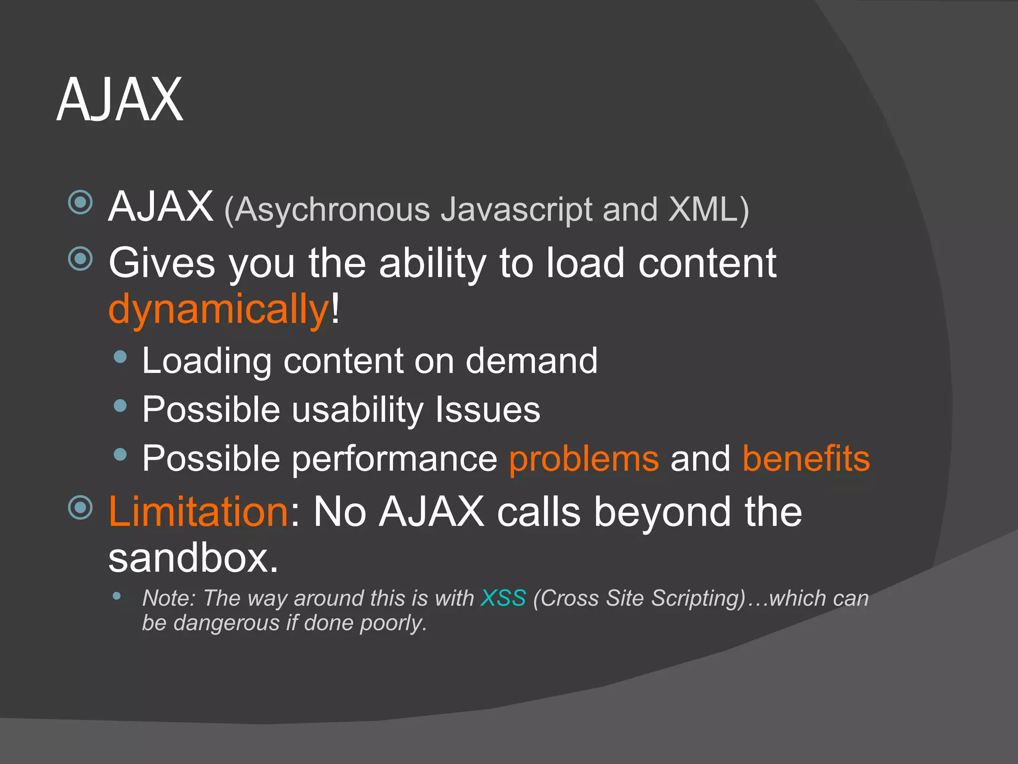 AJAX AJAX  (Asychronous Javascript and XML) Gives you the ability to load content  dynamically ! Loading content on demand Possible usability Issues Possible performance  problems  and  benefits Limitation : No AJAX calls beyond the sandbox. Note: The way around this is with  XSS  (Cross Site Scripting)…which can be dangerous if done poorly. 