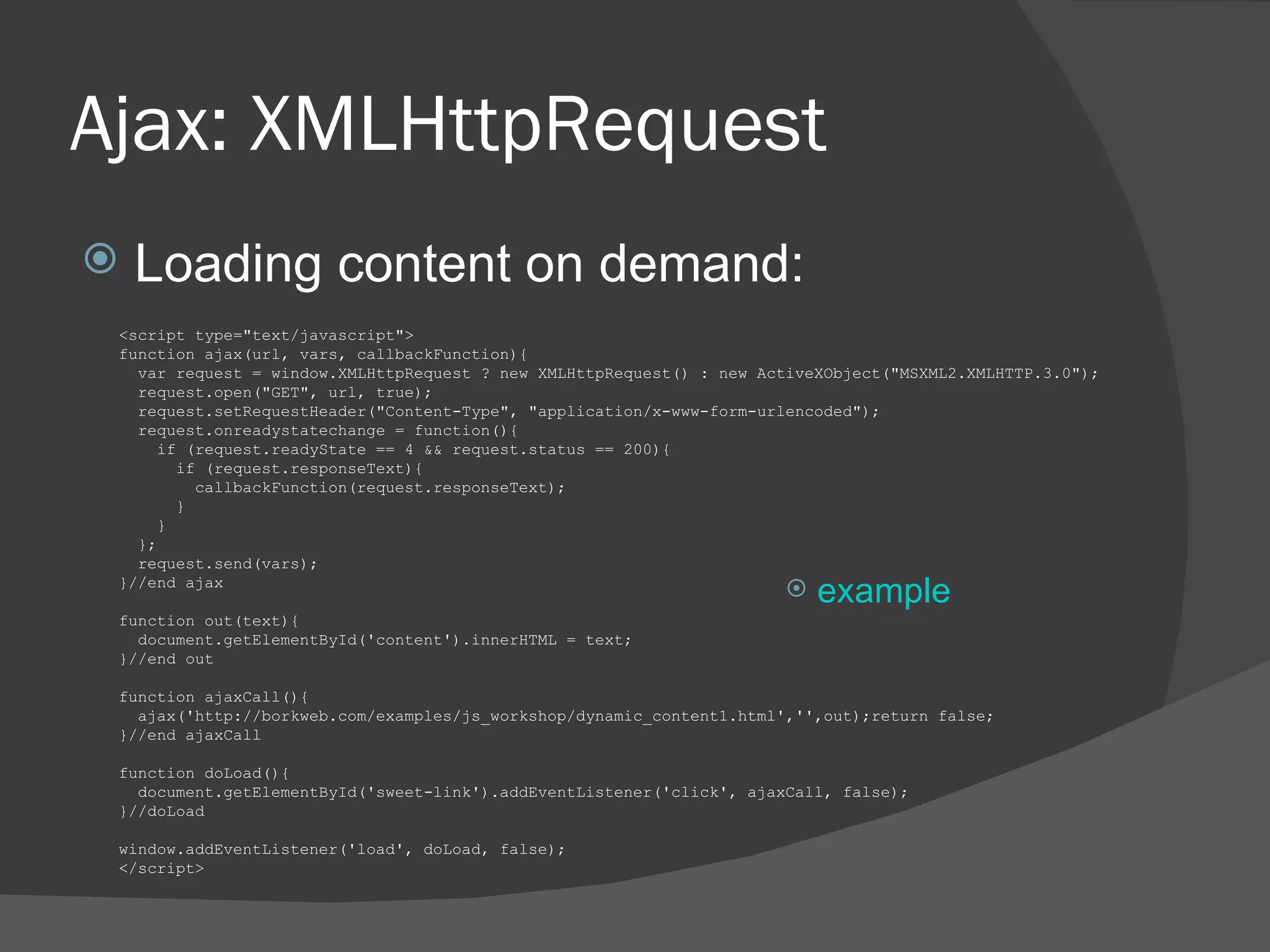 Ajax: XMLHttpRequest Loading content on demand: <script type=&quot;text/javascript&quot;> function ajax(url, vars, callbackFunction){  var request = window.XMLHttpRequest ? new XMLHttpRequest() : new ActiveXObject(&quot;MSXML2.XMLHTTP.3.0&quot;);  request.open(&quot;GET&quot;, url, true); request.setRequestHeader(&quot;Content-Type&quot;, &quot;application/x-www-form-urlencoded&quot;);  request.onreadystatechange = function(){ if (request.readyState == 4 && request.status == 200){ if (request.responseText){ callbackFunction(request.responseText); } } }; request.send(vars); }//end ajax function out(text){ document.getElementById('content').innerHTML = text; }//end out function ajaxCall(){ ajax('http://borkweb.com/examples/js_workshop/dynamic_content1.html','',out);return false; }//end ajaxCall  function doLoad(){ document.getElementById('sweet-link').addEventListener('click', ajaxCall, false); }//doLoad  window.addEventListener('load', doLoad, false);  </script> example 