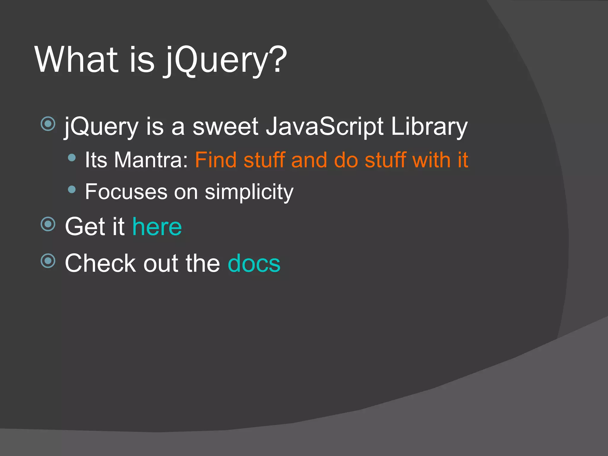 What is jQuery? jQuery is a sweet JavaScript Library Its Mantra:  Find stuff and do stuff with it Focuses on simplicity Get it  here Check out the  docs 