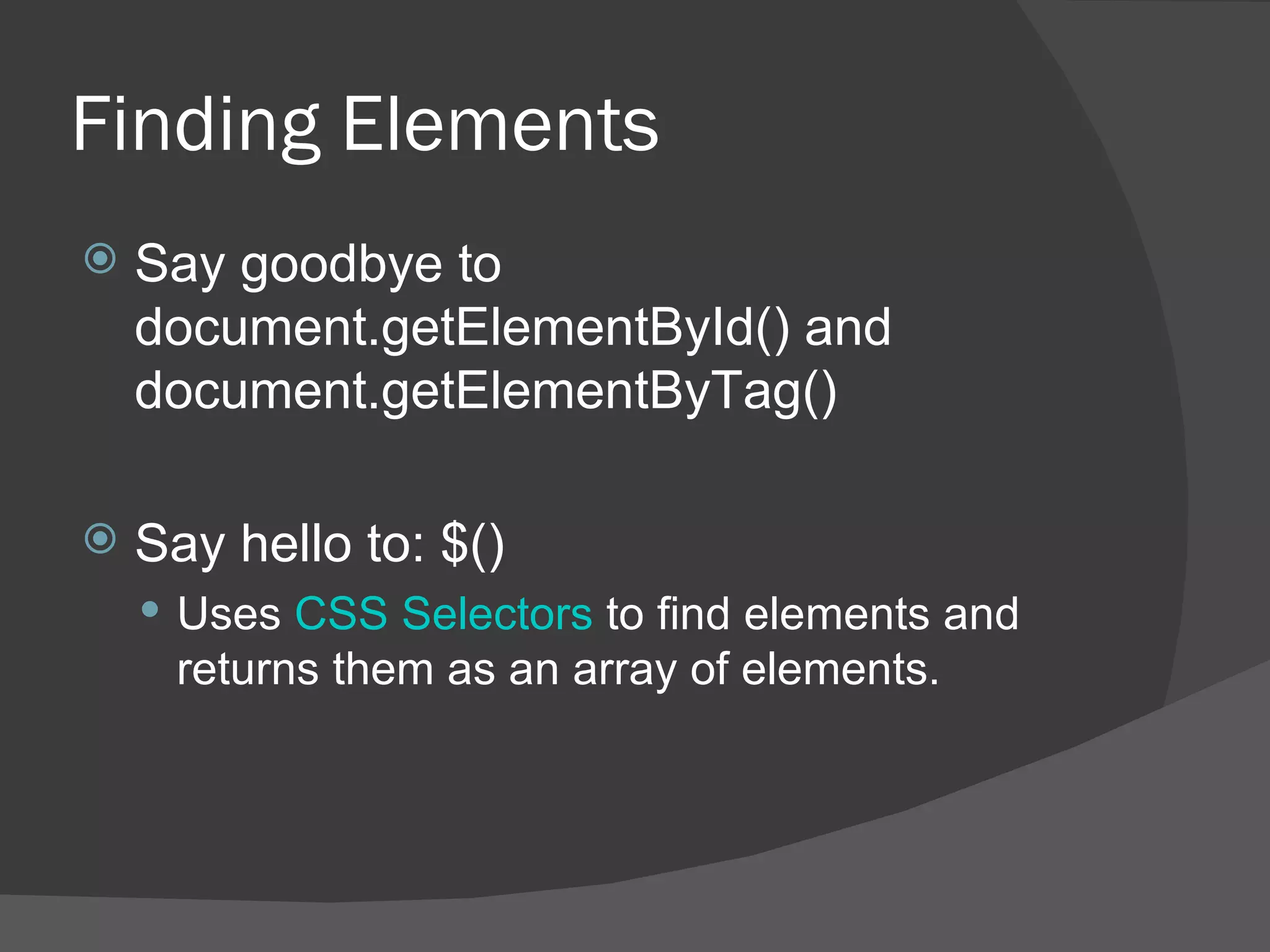 Finding Elements Say goodbye to document.getElementById() and document.getElementByTag() Say hello to: $() Uses  CSS Selectors  to find elements and returns them as an array of elements. 