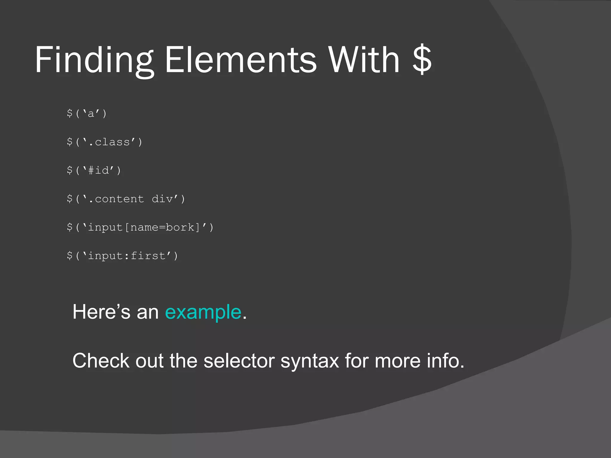 Finding Elements With $ $(‘a’) $(‘.class’) $(‘#id’) $(‘.content div’) $(‘input[name=bork]’) $(‘input:first’) Here’s an  example . Check out the selector syntax for more info. 