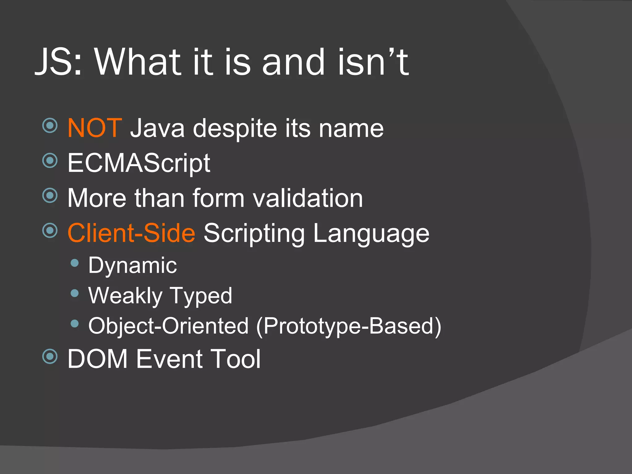 JS: What it is and isn’t NOT  Java despite its name ECMAScript More than form validation Client-Side  Scripting Language Dynamic Weakly Typed Object-Oriented (Prototype-Based) DOM Event Tool 