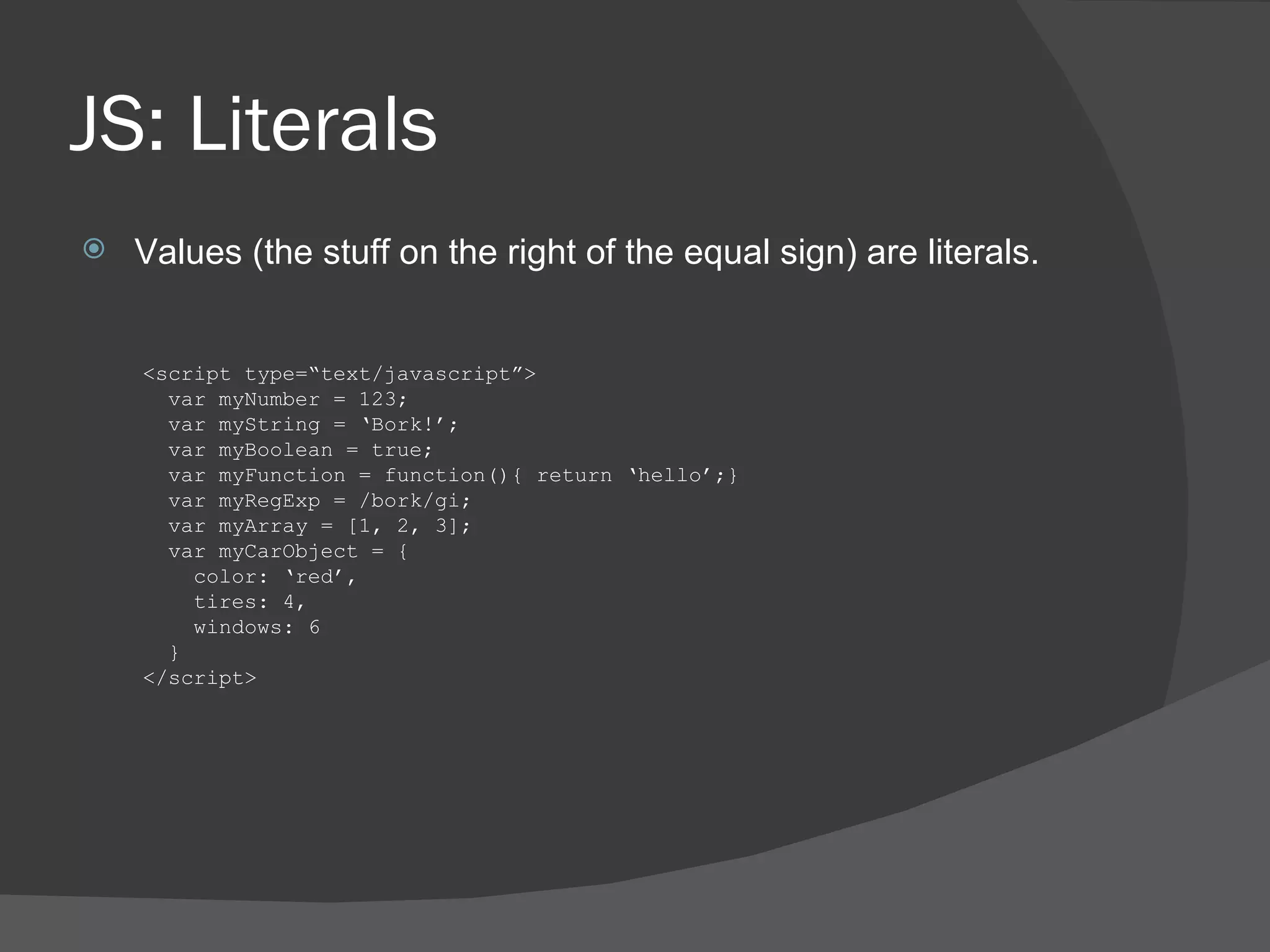 JS: Literals Values (the stuff on the right of the equal sign) are literals. <script type=“text/javascript”> var myNumber = 123; var myString = ‘Bork!’; var myBoolean = true; var myFunction = function(){ return ‘hello’;} var myRegExp = /bork/gi; var myArray = [1, 2, 3]; var myCarObject = { color: ‘red’, tires: 4, windows: 6 } </script> 