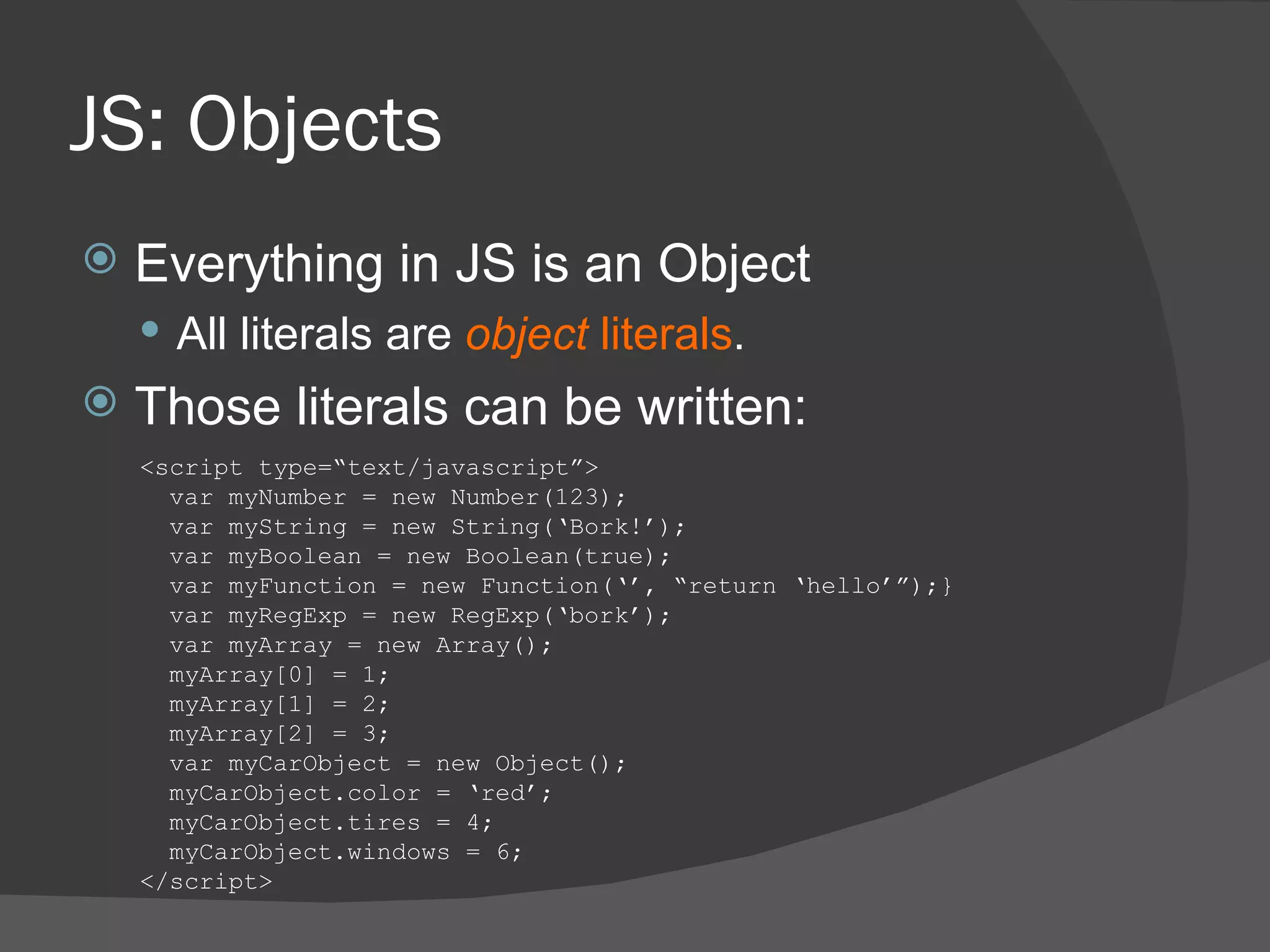 JS: Objects Everything in JS is an Object All literals are  object  literals . Those literals can be written: <script type=“text/javascript”> var myNumber = new Number(123); var myString = new String(‘Bork!’); var myBoolean = new Boolean(true); var myFunction = new Function(‘’, “return ‘hello’”);} var myRegExp = new RegExp(‘bork’); var myArray = new Array(); myArray[0] = 1; myArray[1] = 2; myArray[2] = 3; var myCarObject = new Object(); myCarObject.color = ‘red’; myCarObject.tires = 4; myCarObject.windows = 6; </script> 