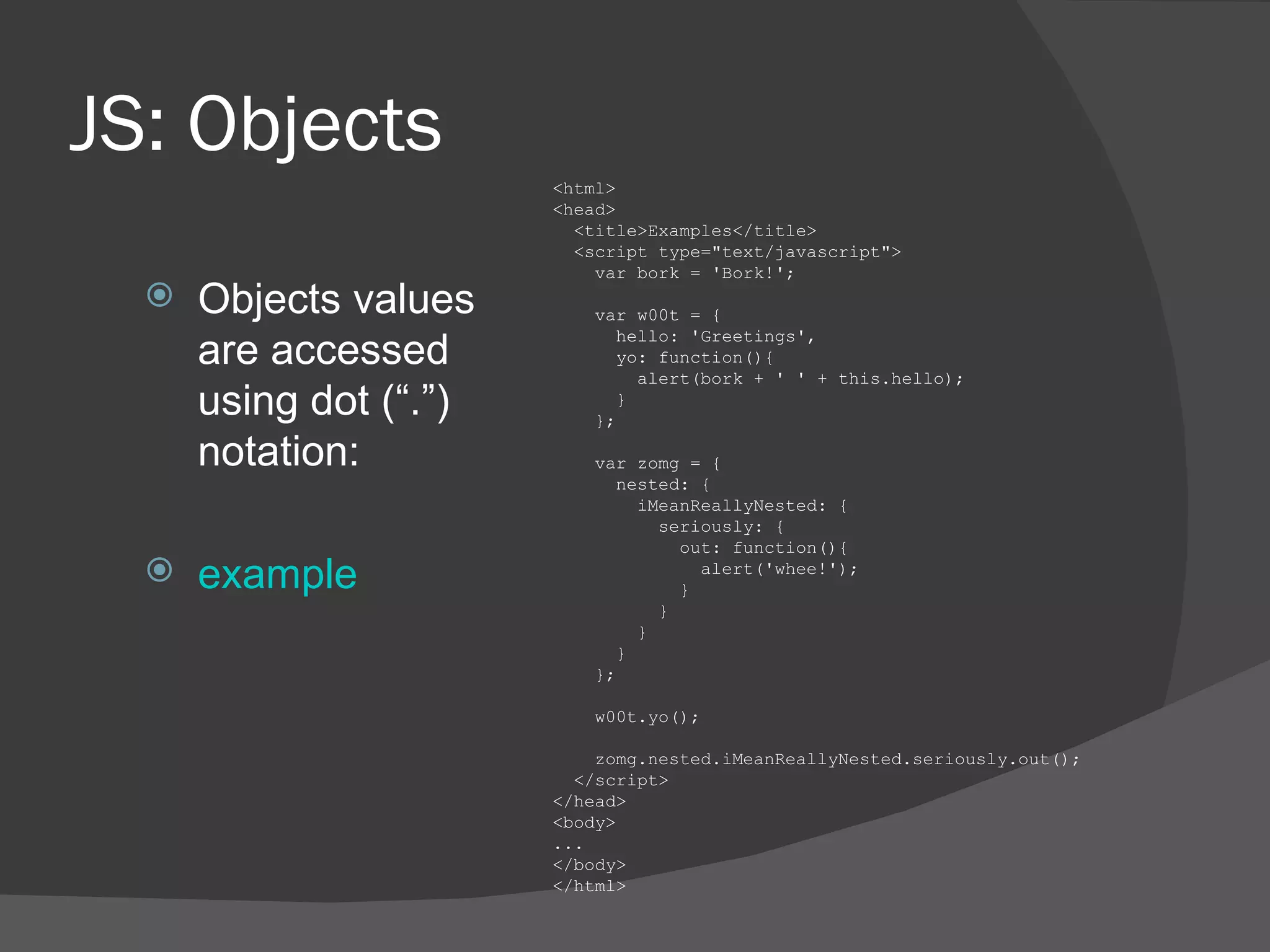 JS: Objects Objects values are accessed using dot (“.”) notation: example <html> <head> <title>Examples</title> <script type=&quot;text/javascript&quot;> var bork = 'Bork!'; var w00t = { hello: 'Greetings', yo: function(){ alert(bork + ' ' + this.hello); } }; var zomg = { nested: { iMeanReallyNested: { seriously: { out: function(){ alert('whee!'); } } } } }; w00t.yo(); zomg.nested.iMeanReallyNested.seriously.out(); </script> </head> <body> ... </body> </html> 