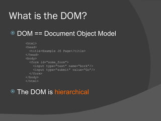What is the DOM? DOM == Document Object Model The DOM is  hierarchical <html> <head> <title>Example JS Page</title> </head> <body> <form id=“some_form”> <input type=“text” name=“bork”/> <input type=“submit” value=“Go”/> </form> </body> </html> 