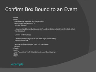 Confirm Box Bound to an Event <html> <head> <title>Example Message Box Page</title> <script type=&quot;text/javascript&quot;> function doLoad() { document.getElementById('sweet-link').addEventListener(‘click’, confirmClick, false); }//end doLoad function confirmClick() { return confirm(‘Are you sure you wish to go to that link?’); }//end confirmClick window.addEventListener(‘load’, doLoad, false); </script> </head> <body> <a id=&quot;sweet-link&quot; href=&quot;http://borkweb.com&quot;>BorkWeb</a> </body> </html> example 