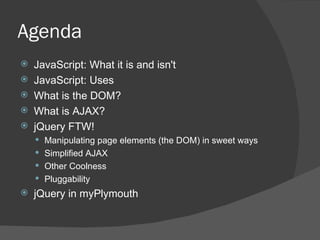 Agenda JavaScript: What it is and isn't JavaScript: Uses What is the DOM? What is AJAX? jQuery FTW! Manipulating page elements (the DOM) in sweet ways Simplified AJAX Other Coolness Pluggability jQuery in myPlymouth 