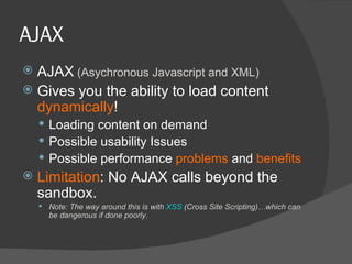 AJAX AJAX  (Asychronous Javascript and XML) Gives you the ability to load content  dynamically ! Loading content on demand Possible usability Issues Possible performance  problems  and  benefits Limitation : No AJAX calls beyond the sandbox. Note: The way around this is with  XSS  (Cross Site Scripting)…which can be dangerous if done poorly. 
