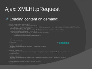 Ajax: XMLHttpRequest Loading content on demand: <script type=&quot;text/javascript&quot;> function ajax(url, vars, callbackFunction){  var request = window.XMLHttpRequest ? new XMLHttpRequest() : new ActiveXObject(&quot;MSXML2.XMLHTTP.3.0&quot;);  request.open(&quot;GET&quot;, url, true); request.setRequestHeader(&quot;Content-Type&quot;, &quot;application/x-www-form-urlencoded&quot;);  request.onreadystatechange = function(){ if (request.readyState == 4 && request.status == 200){ if (request.responseText){ callbackFunction(request.responseText); } } }; request.send(vars); }//end ajax function out(text){ document.getElementById('content').innerHTML = text; }//end out function ajaxCall(){ ajax('http://borkweb.com/examples/js_workshop/dynamic_content1.html','',out);return false; }//end ajaxCall  function doLoad(){ document.getElementById('sweet-link').addEventListener('click', ajaxCall, false); }//doLoad  window.addEventListener('load', doLoad, false);  </script> example 