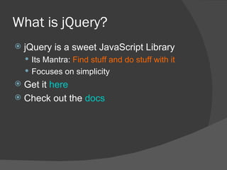 What is jQuery? jQuery is a sweet JavaScript Library Its Mantra:  Find stuff and do stuff with it Focuses on simplicity Get it  here Check out the  docs 