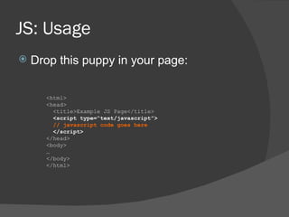 JS: Usage Drop this puppy in your page:  <html> <head> <title>Example JS Page</title> <script type=“text/javascript”> // javascript code goes here </script> </head> <body> … </body> </html> 