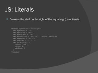 JS: Literals Values (the stuff on the right of the equal sign) are literals. <script type=“text/javascript”> var myNumber = 123; var myString = ‘Bork!’; var myBoolean = true; var myFunction = function(){ return ‘hello’;} var myRegExp = /bork/gi; var myArray = [1, 2, 3]; var myCarObject = { color: ‘red’, tires: 4, windows: 6 } </script> 