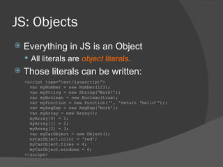 JS: Objects Everything in JS is an Object All literals are  object  literals . Those literals can be written: <script type=“text/javascript”> var myNumber = new Number(123); var myString = new String(‘Bork!’); var myBoolean = new Boolean(true); var myFunction = new Function(‘’, “return ‘hello’”);} var myRegExp = new RegExp(‘bork’); var myArray = new Array(); myArray[0] = 1; myArray[1] = 2; myArray[2] = 3; var myCarObject = new Object(); myCarObject.color = ‘red’; myCarObject.tires = 4; myCarObject.windows = 6; </script> 