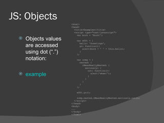 JS: Objects Objects values are accessed using dot (“.”) notation: example <html> <head> <title>Examples</title> <script type=&quot;text/javascript&quot;> var bork = 'Bork!'; var w00t = { hello: 'Greetings', yo: function(){ alert(bork + ' ' + this.hello); } }; var zomg = { nested: { iMeanReallyNested: { seriously: { out: function(){ alert('whee!'); } } } } }; w00t.yo(); zomg.nested.iMeanReallyNested.seriously.out(); </script> </head> <body> ... </body> </html> 